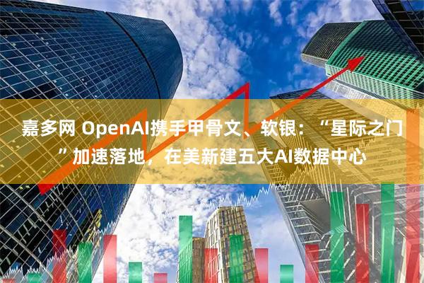 嘉多网 OpenAI携手甲骨文、软银：“星际之门”加速落地，在美新建五大AI数据中心