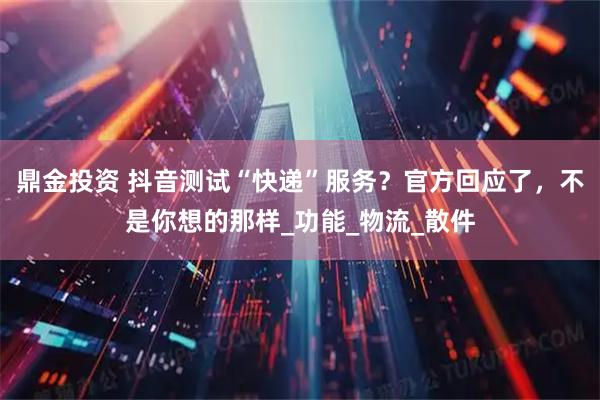 鼎金投资 抖音测试“快递”服务？官方回应了，不是你想的那样_功能_物流_散件
