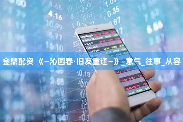 金鼎配资 《—沁园春·旧友重逢—》_意气_往事_从容