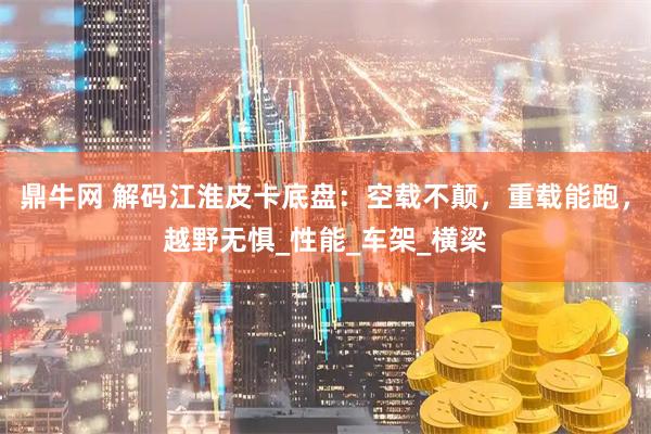 鼎牛网 解码江淮皮卡底盘：空载不颠，重载能跑，越野无惧_性能_车架_横梁