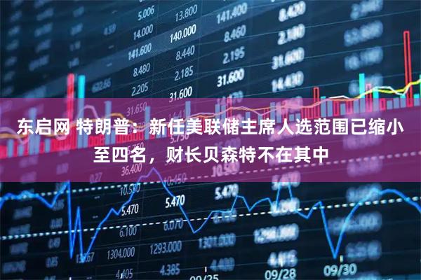 东启网 特朗普：新任美联储主席人选范围已缩小至四名，财长贝森特不在其中