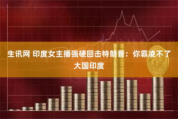 生讯网 印度女主播强硬回击特朗普：你霸凌不了大国印度