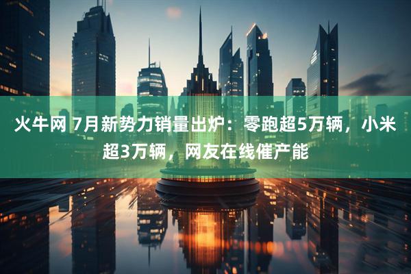 火牛网 7月新势力销量出炉：零跑超5万辆，小米超3万辆，网友在线催产能