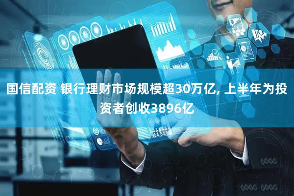 国信配资 银行理财市场规模超30万亿, 上半年为投资者创收3896亿