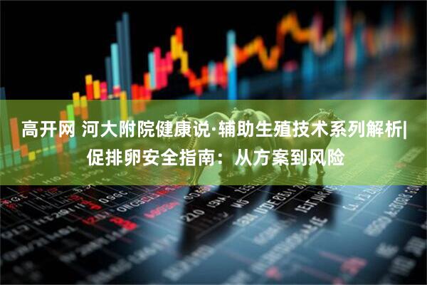 高开网 河大附院健康说·辅助生殖技术系列解析| 促排卵安全指南：从方案到风险
