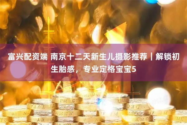 富兴配资端 南京十二天新生儿摄影推荐｜解锁初生胎感，专业定格宝宝5