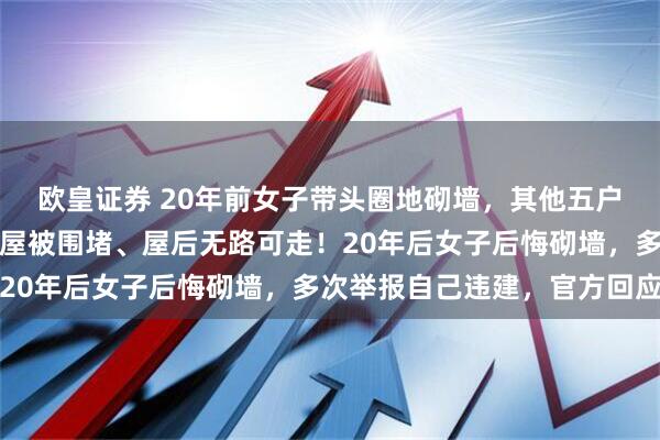 欧皇证券 20年前女子带头圈地砌墙，其他五户居民纷纷效仿导致其房屋被围堵、屋后无路可走！20年后女子后悔砌墙，多次举报自己违建，官方回应