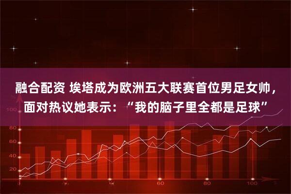 融合配资 埃塔成为欧洲五大联赛首位男足女帅，面对热议她表示：“我的脑子里全都是足球”