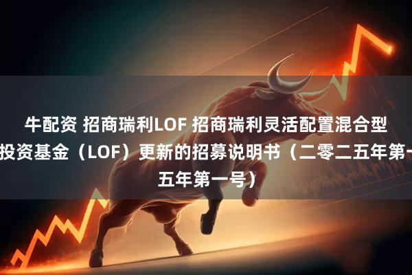 牛配资 招商瑞利LOF 招商瑞利灵活配置混合型证券投资基金（LOF）更新的招募说明书（二零二五年第一号）
