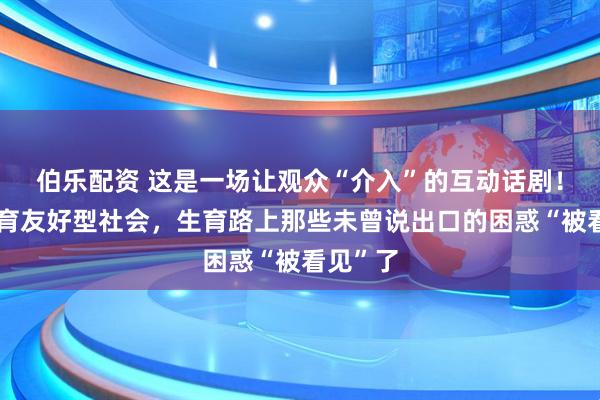 伯乐配资 这是一场让观众“介入”的互动话剧！建设生育友好型社会，生育路上那些未曾说出口的困惑“被看见”了