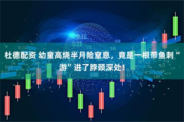 杜德配资 幼童高烧半月险窒息，竟是一根带鱼刺“游”进了脖颈深处！