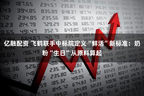 亿融配资 飞鹤联手中标院定义“鲜活”新标准：奶粉“生日”从原料算起