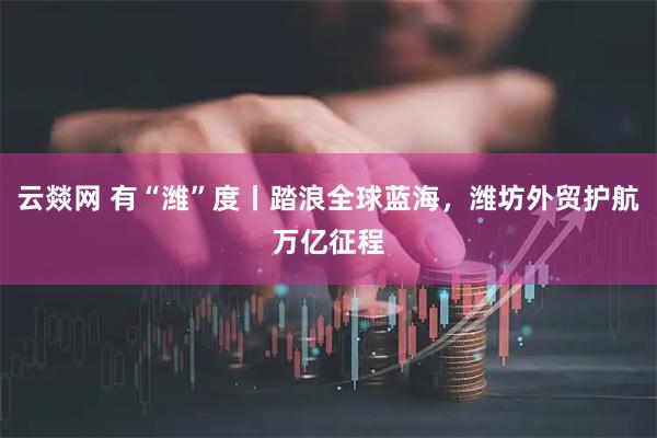 云燚网 有“潍”度丨踏浪全球蓝海，潍坊外贸护航万亿征程