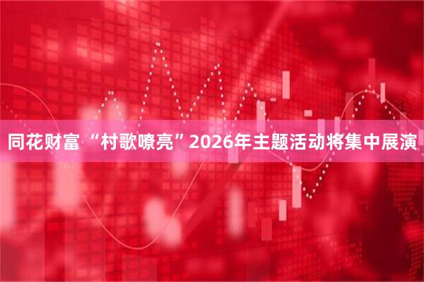 同花财富 “村歌嘹亮”2026年主题活动将集中展演