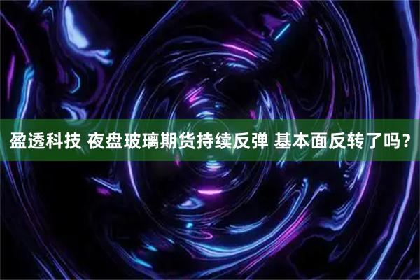 盈透科技 夜盘玻璃期货持续反弹 基本面反转了吗？