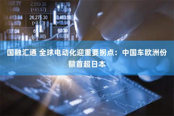 国融汇通 全球电动化迎重要拐点：中国车欧洲份额首超日本